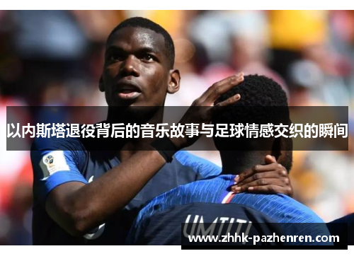 以内斯塔退役背后的音乐故事与足球情感交织的瞬间 以内斯塔退役背后的音乐故事与足球情感交织的瞬间