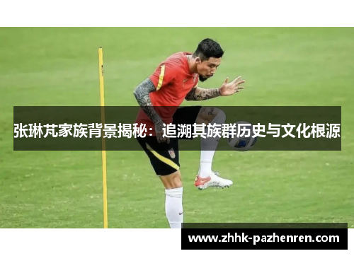 张琳芃家族背景揭秘:追溯其族群历史与文化根源 张琳芃家族背景揭秘:追溯其族群历史与文化根源