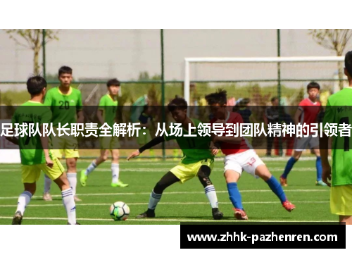足球队队长职责全解析:从场上领导到团队精神的引领者 足球队队长职责全解析:从场上领导到团队精神的引领者