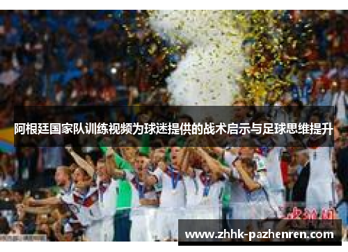 阿根廷国家队训练视频为球迷提供的战术启示与足球思维提升