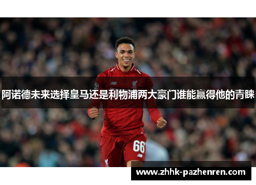 阿诺德未来选择皇马还是利物浦两大豪门谁能赢得他的青睐 阿诺德未来选择皇马还是利物浦两大豪门谁能赢得他的青睐