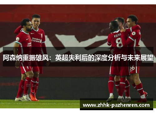 阿森纳重振雄风:英超失利后的深度分析与未来展望 阿森纳重振雄风:英超失利后的深度分析与未来展望