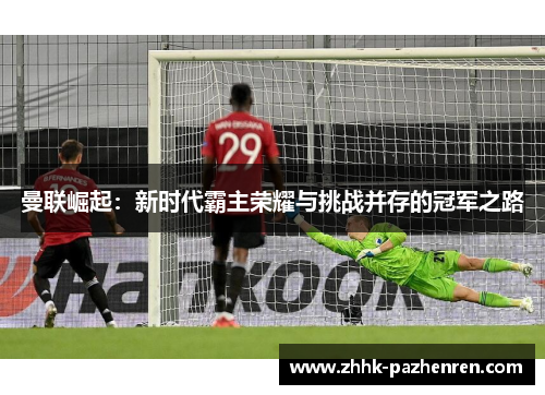 曼联崛起:新时代霸主荣耀与挑战并存的冠军之路 曼联崛起:新时代霸主荣耀与挑战并存的冠军之路