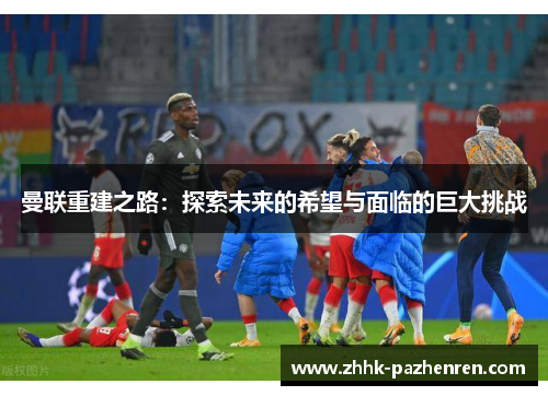 曼联重建之路:探索未来的希望与面临的巨大挑战 曼联重建之路:探索未来的希望与面临的巨大挑战