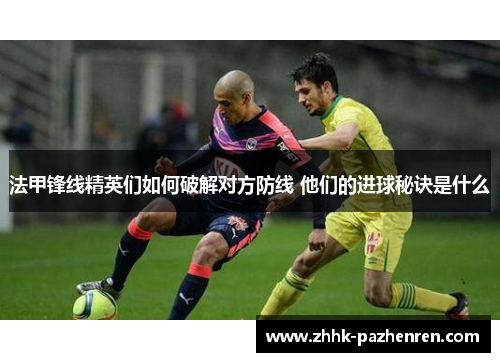 法甲锋线精英们如何破解对方防线 他们的进球秘诀是什么 法甲锋线精英们如何破解对方防线 他们的进球秘诀是什么