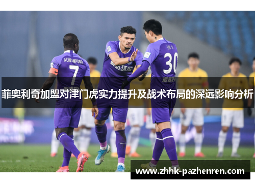 菲奥利奇加盟对津门虎实力提升及战术布局的深远影响分析 菲奥利奇加盟对津门虎实力提升及战术布局的深远影响分析